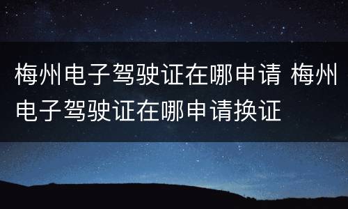 梅州电子驾驶证在哪申请 梅州电子驾驶证在哪申请换证