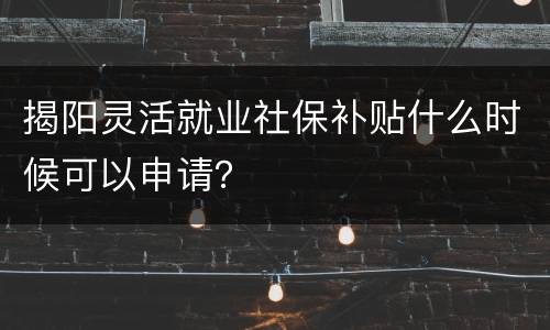 揭阳灵活就业社保补贴什么时候可以申请？