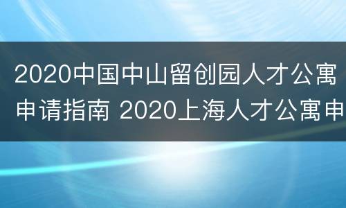 2020中国中山留创园人才公寓申请指南 2020上海人才公寓申请