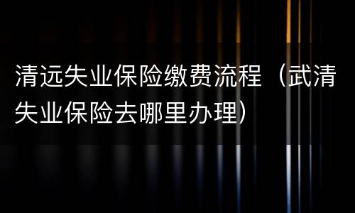 清远失业保险缴费流程（武清失业保险去哪里办理）