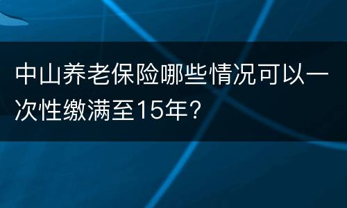 中山养老保险哪些情况可以一次性缴满至15年?