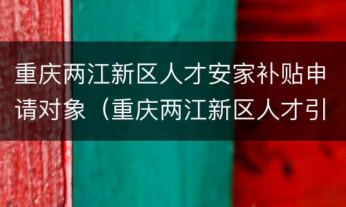 重庆两江新区人才安家补贴申请对象（重庆两江新区人才引进政策）