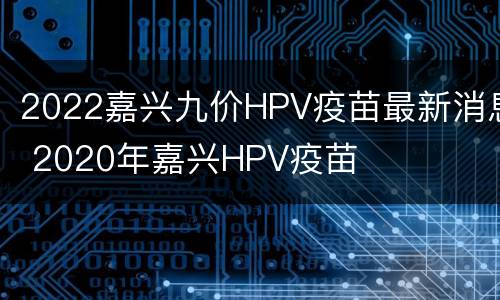 2022嘉兴九价HPV疫苗最新消息 2020年嘉兴HPV疫苗
