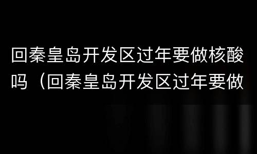 回秦皇岛开发区过年要做核酸吗（回秦皇岛开发区过年要做核酸吗今天）