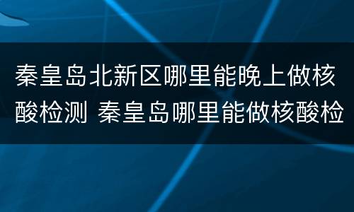 秦皇岛北新区哪里能晚上做核酸检测 秦皇岛哪里能做核酸检测几点测