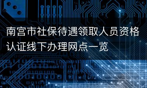 南宫市社保待遇领取人员资格认证线下办理网点一览