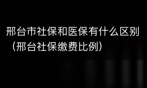 邢台市社保和医保有什么区别（邢台社保缴费比例）