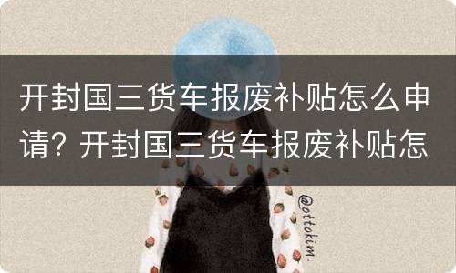 开封国三货车报废补贴怎么申请? 开封国三货车报废补贴怎么申请办理