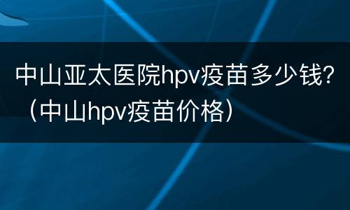 中山亚太医院hpv疫苗多少钱？（中山hpv疫苗价格）
