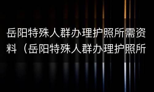 岳阳特殊人群办理护照所需资料（岳阳特殊人群办理护照所需资料清单）