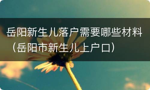 岳阳新生儿落户需要哪些材料（岳阳市新生儿上户口）