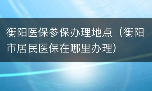 衡阳医保参保办理地点（衡阳市居民医保在哪里办理）