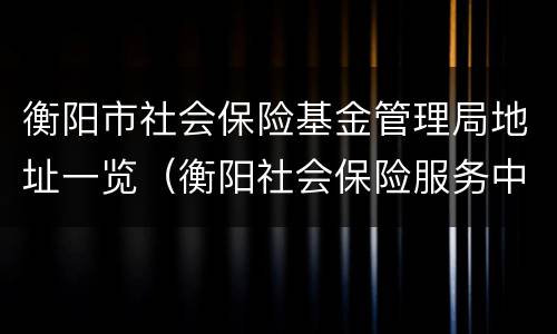 衡阳市社会保险基金管理局地址一览（衡阳社会保险服务中心）