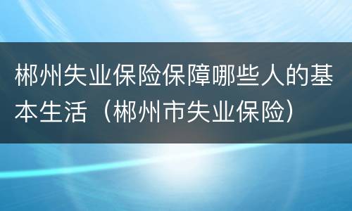 郴州失业保险保障哪些人的基本生活（郴州市失业保险）