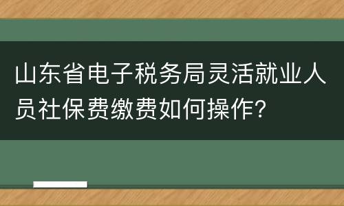 山东省电子税务局灵活就业人员社保费缴费如何操作？