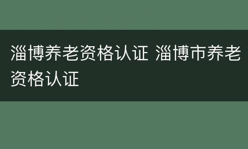 淄博养老资格认证 淄博市养老资格认证