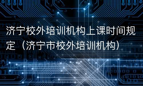 济宁校外培训机构上课时间规定（济宁市校外培训机构）