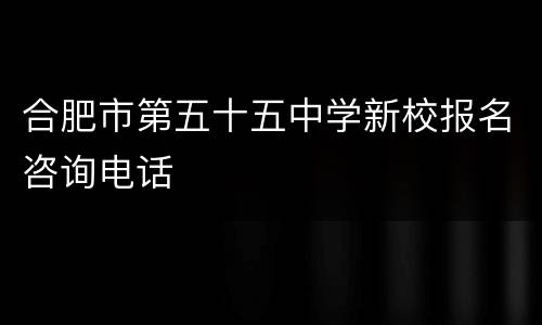 合肥市第五十五中学新校报名咨询电话