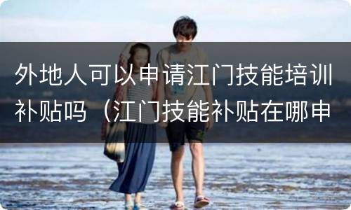 外地人可以申请江门技能培训补贴吗（江门技能补贴在哪申请）