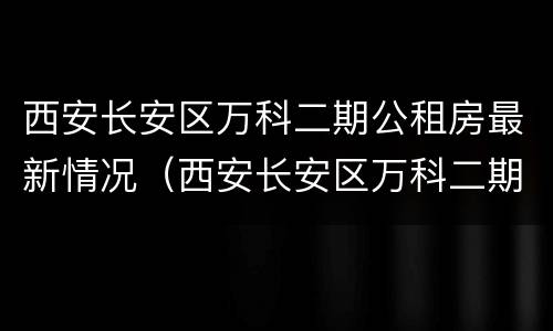 西安长安区万科二期公租房最新情况（西安长安区万科二期二手房）