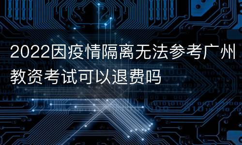 2022因疫情隔离无法参考广州教资考试可以退费吗