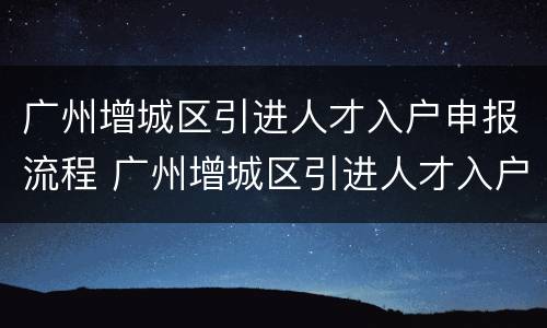 广州增城区引进人才入户申报流程 广州增城区引进人才入户申报流程图