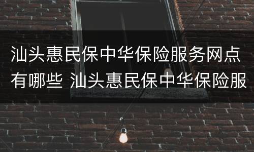汕头惠民保中华保险服务网点有哪些 汕头惠民保中华保险服务网点有哪些公司