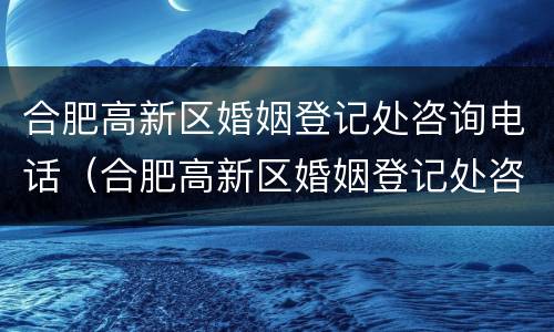 合肥高新区婚姻登记处咨询电话（合肥高新区婚姻登记处咨询电话号码）