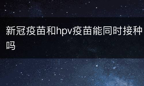新冠疫苗和hpv疫苗能同时接种吗