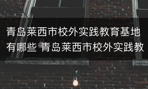 青岛莱西市校外实践教育基地有哪些 青岛莱西市校外实践教育基地有哪些项目