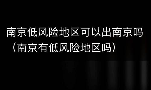 南京低风险地区可以出南京吗（南京有低风险地区吗）