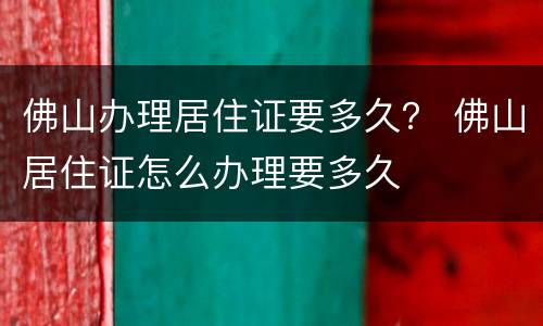 佛山办理居住证要多久？ 佛山居住证怎么办理要多久