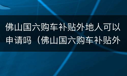 佛山国六购车补贴外地人可以申请吗（佛山国六购车补贴外地人可以申请吗现在）