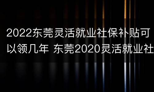 2022东莞灵活就业社保补贴可以领几年 东莞2020灵活就业社保缴费