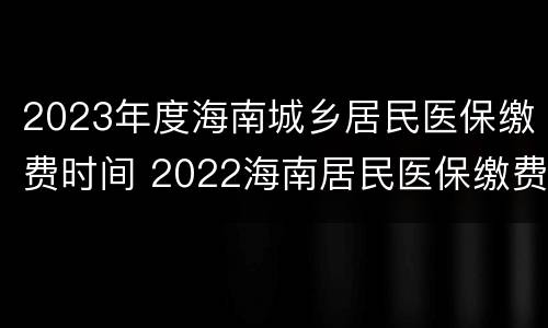 2023年度海南城乡居民医保缴费时间 2022海南居民医保缴费时间