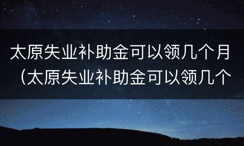 太原失业补助金可以领几个月（太原失业补助金可以领几个月的）