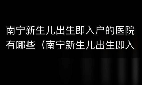 南宁新生儿出生即入户的医院有哪些（南宁新生儿出生即入户的医院有哪些地方）