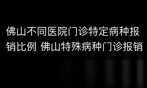 佛山不同医院门诊特定病种报销比例 佛山特殊病种门诊报销比例
