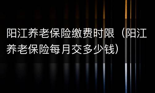 阳江养老保险缴费时限（阳江养老保险每月交多少钱）