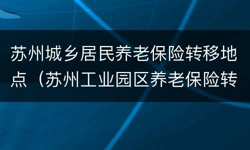 苏州城乡居民养老保险转移地点（苏州工业园区养老保险转移）