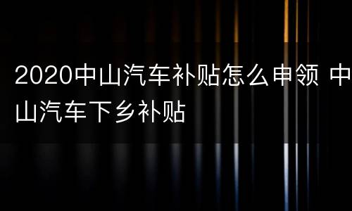 2020中山汽车补贴怎么申领 中山汽车下乡补贴