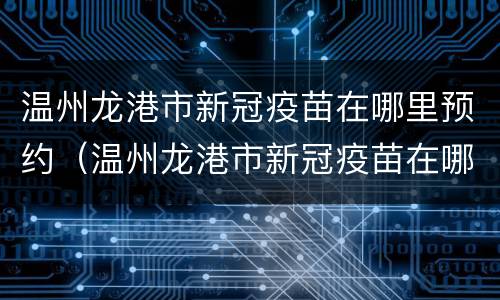 温州龙港市新冠疫苗在哪里预约（温州龙港市新冠疫苗在哪里预约的）