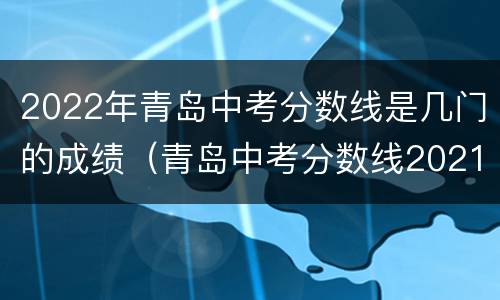 2022年青岛中考分数线是几门的成绩（青岛中考分数线2021年公布时间）