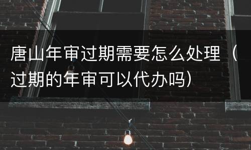 唐山年审过期需要怎么处理（过期的年审可以代办吗）