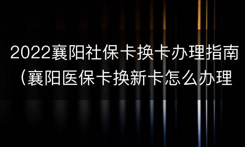 2022襄阳社保卡换卡办理指南（襄阳医保卡换新卡怎么办理）