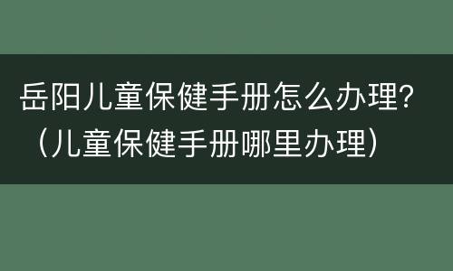 岳阳儿童保健手册怎么办理？（儿童保健手册哪里办理）