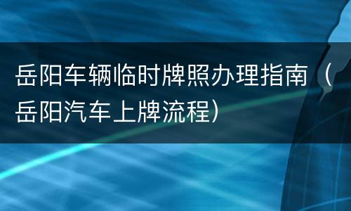 岳阳车辆临时牌照办理指南（岳阳汽车上牌流程）
