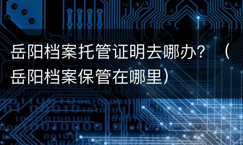 岳阳档案托管证明去哪办？（岳阳档案保管在哪里）