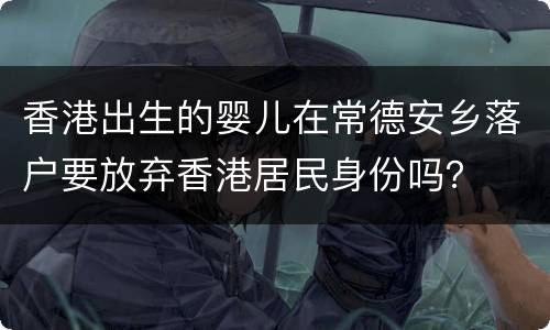 香港出生的婴儿在常德安乡落户要放弃香港居民身份吗？