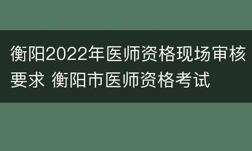 衡阳2022年医师资格现场审核要求 衡阳市医师资格考试